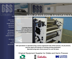 gsspress.com: Graphic Systems Services
GSS is a manufacturer of web offset printing presses for the Business Forms, Direct Mail, Commercial, Lottery, and Folding Carton printers.  Service parts supplier for Schriber, Harris, Hamilton, and Seybold equipment.  Business also includes the design and manufacture of custom rolls and gears for the printing industry.