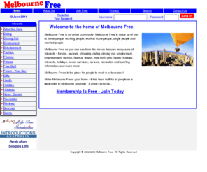 melbournefree.com: Melbourne Free - The Australia's greatest and safest city...
Melbourne Free is an online community. Melbourne Free is made up of stay at home people, working people, work at home people, single people and married people. Melbourne Free as you can see from the menus features many area of interests - forums, reviews, shopping, dating, dinning out, employment, entertainment, fashion, finance, fitness, free stuff, gifts, health, hobbies, interests, holidays, news, services, reviews, recreation and sporting information, and much more!