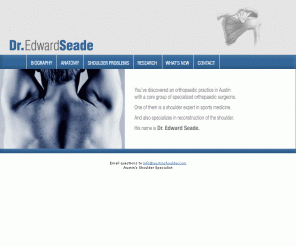 austinshoulder.com: Dr. Edward Seade - Austin Orthopaedic Shoulder, Rotator Cuff, Arthritis and Sports Medicine
Shoulder orthopaedic expert, Edward Seade M.D., with specialization in non-operative and operative shoulder problems.  Fellowship training in sports medicine, arthroscopy and adult reconstructive procedures.  Informative web site on shoulder anatomy, rotator cuff problems, impingement syndrome, frozen shoulder / adhesive capsulitis, shoulder arthritis, fractures and more