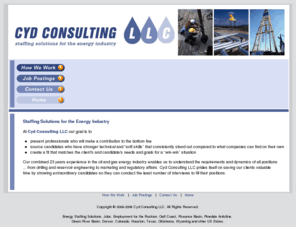 cydconsulting.com: Cyd Consulting, Energy Staffing Solutions, Energy Industry, Jobs, Recruiting, Oil Gas Employment
Energy Staffing Solutions, Jobs, Recruiting for the Rockies, Gulf Coast, Piceance Basin, Pinedale Anticline, Green River Basin, Denver, Colorado, Houston, Texas, Oklahoma, Wyoming and other US States.