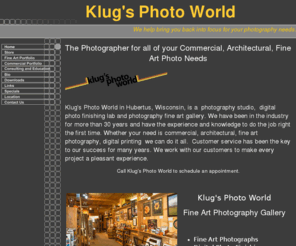 klugsphotoworld.com: Klug's Photo World, Art Supplies, Fine Art Photography, Commercial Photography
Contact Klug's Photo World, the professional photographer for all of your Architectural, Commercial, Fine Art, Photo Finishing and Art Supply needs.  We do pet, publicity, commercial, product, architecture and aerial photos. Also available training and consulting on color management, one on one Photoshop and Lightroom training, monitor calibration and profiling. We have a Fine Art Photography Gallery. We also carry a selection of Honey, Maple Syrup, specialty Jams and Jellies plus much more. Located in Hubertus, Wisconsin.