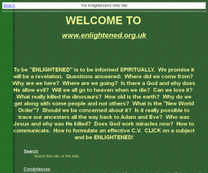 enlightened.org.uk: The Enlightenment Web Site
To be "ENLIGHTENED" is to be informed SPIRITUALLY. We promise it will be a revelation. Questions answered: Where did we come from? Why are we here? Where are we going? Is there a God and why does He allow evil? Will we all go to heaven when we die? Can we lose it? What really killed the dinosaurs? How old is the earth? Why do we get along with some people and not others? What is the "New World Order"? Should we be concerned about it? Is it really possible to trace our ancesters all the way back to Adam and Eve? Who was Jesus and why was He killed? Does God work miracles now? How to communicate. How to formulate an effective C.V. CLICK on a subject and be ENLIGHTENED!