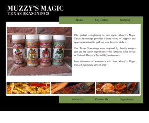 muzzysmagic.com: "Muzzy's Magic"
Muzzys Magic Texas Seasonings - provides a zesty blend of peppers and spices 
                    guaranteed to perk up your favorite dishes.