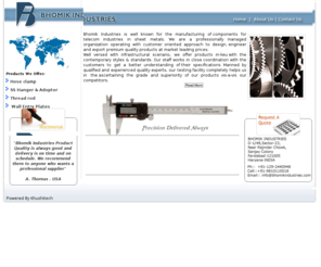 bhomikindustries.com: BHOMIK INDUSTRIES | Engaged in exporting and manufacturing pipe clamps, 
exhaust clamps, stainless steel clamps, steel clamps, automotive clamps, hose 
clamps, steel hose clamps,automotive hose clamps, spring clamps, perforated 
clamps, worm drive hose clamps, band clamps, industrial clamps, conduit clamps, 
wire clamps, G.I. clamps, india
Engaged in exporting and manufacturing pipe clamps, exhaust clamps, stainless steel clamps, steel clamps, automotive clamps, hose clamps, steel hose clamps,automotive hose clamps, spring clamps, perforated clamps, worm drive hose clamps, band clamps, industrial clamps, conduit clamps, wire clamps, G.I. clamps, india