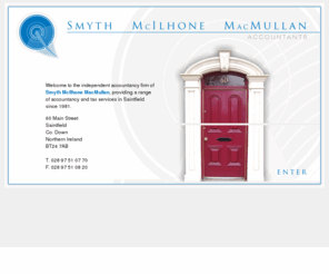 smmsaintfield.com: Smyth, McIlhone, MacMullan Accountants - Saintfield, Co. Down, Northern Ireland
Smyth, McIlhone, MacMullan is a firm of Accountants based in Saintfield, Co. Down, Northern Ireland. We offer a comprehensive range of services including Accounts preparation, Taxation, Investigations, Value Added Tax, Payroll, and  Business development.