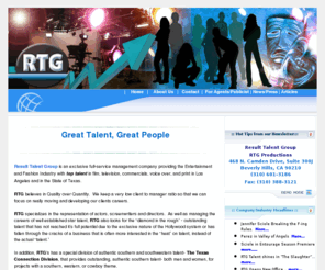 rtgtalent.com: Result Talent Group Home Page
Result Talent Group is an exclusive full service management company providing the Entertainment Fashion Modeling Industry with top talent in film television commercials voice over print in Los Angeles and in the State of Texas RTG believes in Quality over Quantity We keep a very low client to manager ratio so that we can focus on really moving and developing our clients careers specializes in the representation of actors actresses screenwriters directors As well as managing the careers of well established star talent also looks for the diamond in the rough outstanding talent that has not reached it’s full potential due to the exclusive nature of the Hollywood system or has fallen through the cracks of a business that is often more interested in the heat on talent instead of the actual talent in addition RTG has a special division of authentic southern and southwestern talent The Texas Connection Division that provides outstanding authentic southern talent both men and women for projects with a southern western or cowboy theme Headquarters in Los Angeles Hollywood offices in Houston Philadelphia Monterrey Santiago Showbusiness Celebrities Celebrity Star Entertainer RTG also understands that the Entertainment Industry is pushing toward vertical integration and the one stop shopping concept In order to accommodate the needs of our industry we operate nine synergistic divisions talent actors & directors Feature and Television Literary Commercial Modeling Theater Creative (Photographers, stylists, hair & makeup artists)Production The Texas Connection Fluent Spanish Division