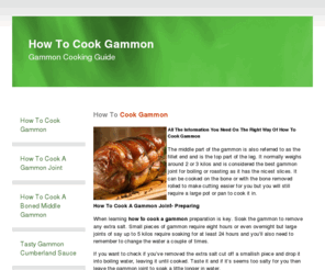howtocookgammon.com: How To Cook Gammon - How To Cook Gammon
All The Information You Need On The Right Way Of How To Cook Gammon The middle part of the gammon is also referred to as the fillet end and is the top part of the leg. It normally weighs around 2 or 3 kilos and is considered the best gammon joint for boiling or roasting as it has the nicest slices. It can be cooked on the bone or with the bone removed rolled to make cutting easier for you but you will still require a large pot or pan to cook it