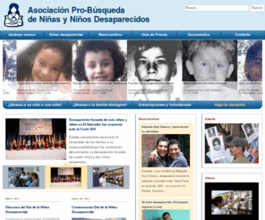 probusqueda.org.sv: Asociación Pro-Búsqueda
Pro Búsqueda está fundada sobre una pregunta lacerante que brota de las entrañas y el corazón de una madre o un padre angustiado: ¿Dónde está mi hijo? ¿Dónde está mi hija? De ahí que la Asociación ha definido evolutivamente su misión así: Buscar y localizar a los niños y niñas desaparecidas a consecuencia del conflicto armado en El Salvador; para promover su reencuentro y reintegración familiar. Asimismo, reivindica las demandas de verdad, justicia y reparación que las víctimas de desaparición forzada de menores exigen al Estado.    La férrea voluntad y el esfuerzo de las víctimas por alcanzar la justicia y conocer la situación de sus niñas y niños desaparecidos por el conflicto armado, mueve a un grupo de familiares, al Padre Jon de Cortina y a otras personas comprometidas con los Derechos Humanos a constituir la Asociación Pro-Búsqueda, en el cantón de Guarjila Departamento de Chalatenango, con objetivo general, la búsqueda de las niñas y niños desaparecidos.