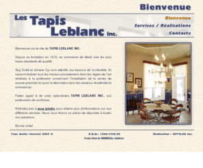 tapisleblanc.com: LES TAPIS LEBLANC inc. - Bienvenue -
Depuis sa fondation en 1972, ce commerce de détail vise les plus hauts standards de qualité. Guy Dubé et Johane Cyr sont attentifs aux besoins de la clientèle. Ils sauront réaliser tous les travaux promptement dans les règles de l’art relatives à la profession concernant l’installation (et la vente) de couvre-plancher et aussi la décoration dans les secteurs résidentiel et commercial. Faites appel à de vrais spécialistes, TAPIS LEBLANC INC, vos partenaires de confiance.