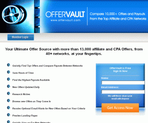 offervault.com: Offervault - Find CPA and Affiliate Programs from Top CPA Networks
Offer Vault is a search engine for Affiliate and CPA Offers. You can compare payouts, commissions, sales pages of various Affiliate Offers from several CPA and Affiliate Networks inluding - Revenueloop, Hydra Media, NeverBlueAds, Clickbank, Direct Track and many more.