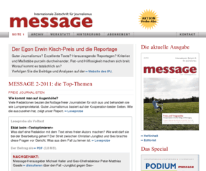 message-online.de: MESSAGE — Internationale Zeitschrift für
Journalismus
MESSAGE soll die auf Brauchbarkeit ausgerichtete Vermittlung zwischen Journalismus-Forschung und journalistischer Berufspraxis leisten. MESSAGE erscheint in Zusammenarbeit mit der British Journalism Review und dem italienischen Magazin Problemi dell' informazione.
