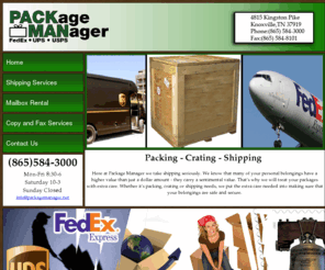 packagemanagertn.com: Package Manager|Shipping Knoxville|Packing Knoxville|Knoxville Crating|Knoxville FedEx|Knoxville UPS|Knoxville USPS|Moving Knoxville|Printing Knoxville|Stamps Knoxville|Mailbox Knoxville|World Wide|UT Knoxville|865-584-3000|4815 kingston Pike|37919|
Package Manager is a full service Packing and Shipping Company located in Knoxville Tennessee. We ship FedEx,UPS, and USPS Worldwide. 