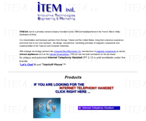 item-i.com: Welcome to ITEM intl.
ITEM intl. designs and manufactures Internet appliances,
 including the Let's Chat Internet Telephony Handset, which permits you to make phone calls
 via the Internet with the same comfort and convenience offered by a conventional telephone
 Handset.