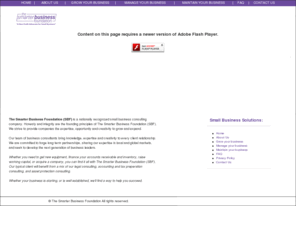 smarterbusinessfoundation.org: Welcome to The Smarter Business Foundation (SBF)
We are a the only small business consultants you need
The Smarter Business Foundation (SBF) is a nationally recognized small business consulting firm with a specialty in serving our clients financing needs. In these trying times, you need expert advice to deal with the banks, and also to deal successfully with how much funding is available.