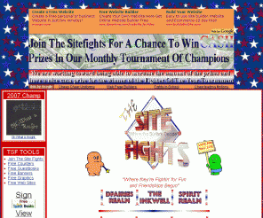 thesitefights.com: Welcome to The Site Fights - A Family Safe WebBuilders Community
Join the fun of the Website Competitions.
If you have a website or just like visiting great ones, The Site Fights is an 
interactive place to surf Family safe Sites and have a great time Meeting people,
and winning prizes.