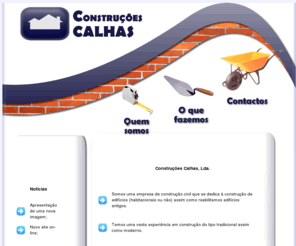 construcoescalhas.com: Construções Calhas, Lda
Somos uma empresa de construção civil que se dedica à construção de edifícios (habitacionais ou não) assim como reabilitamos edifícios antigos. Temos uma vasta experiência em construção do tipo tradicional assim como moderno. Sempre foi nossa preocupação conhecer e utilizar as mais recentes tecnologias na área da construção.