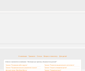 grcua.com: “Всемирные Центры Взаимоотношений” — международная тренинговая компания
Международная тренинговая компания предлагает психологические тренинги: Понимание себя и других, Развитие эмоционального интеллекта, Профессиональное управление страхом, Секреты поведения детей, Мир Моей Мечты, Первый миллион, Волшебная школа, Аура-Сома и другие тренинги направленные на личностный рост.