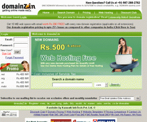 domainz.in: Register Domain, Domain Registration - Register .com, .in, .net, .org, .info, .co.in, .biz, .mobi, .tv, .co.uk domains at lowest price. Web Hosting Free with every domain.
Register .com, .in, .net, .info, .co.in, .biz, .cc, .co, .co.uk, .me, .mobi, .name, .org, .tv, .ws, .asia domains at lowest price. Web hosting and email service absolutely free with every domain registration. Now 24 top level domain extensions available for registration.