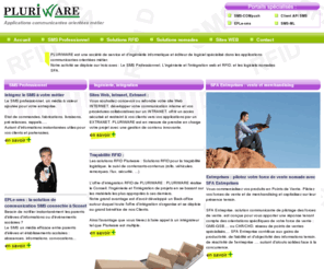 pluriware.fr: PLURIWARE >  Accueil - Applications mobiles SMS et applications nomades communicantes.
Etudes, Conception, Réalisation, Hébergement d'Applications et Services pluri-médias Voix,SMS/MMS,WAP,WEB pour le secteur Public et Privé, internes ou Grand Public ...