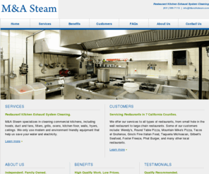 mandasteam.com: M&A Steam: Restaurant Kitchen Cleaning
M&A Steam is an independent and family owned company that specializes in cleaning kitchen hood exhaust systems. We have over 8 years of experience and our services are offered to all restaurants in the Santa Cruz, Santa Clara, Monterey, San Benito, San Mateo, Alameda, and Merced counties.