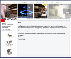 moduceloven.com: FP Service
Graag nodigen wij u uit om een kijkje te nemen op de website van FP Services. Fp Services is een gespecialiseerd in onderhoud, reparatie en inspectie van direct- en indirect gestookte bakovens. Verder verricht FP Service ook onderhoud, reparatie en iinspectie aan diverse bakkerijmachines o.a. afwegers, kneders, liften, rijstkasten, opbollers, transportsystemen, snijmachines en vele andere machines van diverse merken (bijv. BV Benier, Kaak, Capelleveen, Haton, Diosna, Gefra).