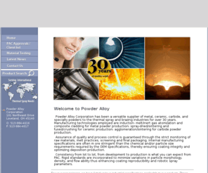 powderalloy.com: Welcome to Powder Alloy Corporation: Serving Local and International Thermal Spray Needs
Powder Alloy Corporation has been a versatile supplier of metal, ceramic, carbide, and specialty powders to the thermal spray and brazing industries for over 20 years. Manufacturing technologies employed are induction- melt/inert gas atomization and composite cladding for metal powder production: spray-dried/sintering and fused/crushing for ceramic production: agglomeration/sintering for carbide powder production.
Assurance of quality and process control is guaranteed through the strict monitoring of raw materials, melt practices, screening and final packaging. Internal manufacturing specifications are often m ore stringent than the chemical and/or particle size requirements required by the OEM specifications, thereby ensuring coating integrity and optimizing deposition production.
Consistency from lot to lot, from development to production is what you can expect from PAC. Rigid standards are incorporated to minimize variations in particle morphology, density, and flowability thus enhancing coat ing reproductibility and robotic spray parameters.