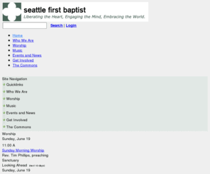 seattlefirstbaptist.org: Welcome Home | Seattle First Baptist Church
Liberating the Heart, Engaging the Mind, Embracing the World. Seattle First Baptist Church is a dynamic faith community that has been a voice for social justice and progressive theology in downtown Seattle for more than 140 years. Here it is safe to hold your Christian heritage unapologetically while also valuing opportunities to collaborate with people of all faiths on issues that we hold in common. All people and all families are welcome into this congregation where diversity is cherished and makes us strong. Become part of a church community that you will call home with friends who will encourage you to spread your wings.