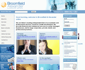 broomfield.co.uk: Broomfield & Alexander Chartered Accountants - Cardiff, Newport & Swansea
Broomfield and Alexander is the leading independent Welsh accountancy firm serving Cardiff, Newport and Swansea. Providing accountancy, taxation, audit, corporate finance and business services to owner managed businesses, SMEs, private clients, charities, housing associations and professional practices.