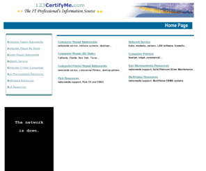 123certifyme.com: 123 certify me Resource Guide
Computers - 123 certify me, Computer Repair, Network, Support, Networks, Maintenance, Service Level Agreements, Installation, Repair Depot, Warranty Repair, Mail In Repair, Printer Repair, Free Technical Support, On-Site Repair, Extended Warranty, Authorized Service Centers