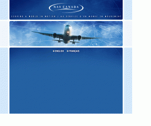 navcanada.ca: NAV CANADA
NAV CANADA is a private, non-share capital corporation that owns and operates Canada's civil air navigation service (ANS). With operations coast to coast, we provide our customers air traffic control, flight information, weather briefings, aeronautical information, airport advisory services and electronic aids to navigation.
		
			NAV CANADA, une socit prive sans capital-actions, est le propritaire exploitant du Service de navigation arienne civile du Canada (SNA). Nous avons des installations dans l'ensemble du pays et nous offrons les services suivants : contrle de la circulation arienne, information de vol, exposs mtorologiques, information aronautique, services consultatifs d'aroport et aides lectroniques  la navigation. 