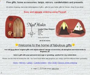 nigelhoskin.co.uk: Gift shopping,Mirrors,lamps,candle holders,gifts for the home,mail order,online shop,Gifts from UK
Quality gifts,lamps,mirrors and candleholders. All designed & hand made in England. Shopping by mail order. Interior design accessories. Lovely gifts for your home. Online shop