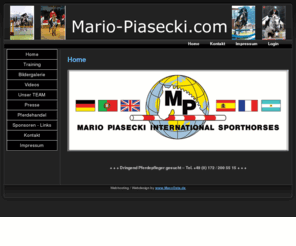 mario-piasecki.com: www.Mario-Piasecki.com - Verkaufspferde, Pferde Kaufen & Verkaufen, Pferdekauf, Pferdeverkauf, Dressurpferde, Springpferde, Vielseitigkeit - Home
Verkaufspferde, Pferdekauf und Pferdeverkauf: Pferdemarkt deutscher, europäischer und internationaler Dressurpferde, Springpferde, Vielseitigkeitspferde, Nachwuchspferde bis Grand Prix und Zuchtpferde. Pferde Kaufen und Pferde Verkaufen ausgewählter Sportpferde, Turnierpferde, Deckhengste, Zuchtstuten und Fohlen für Dressur, Springen, Vielseitigkeit und Hunter.