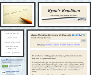 ryansrendition.com: Ryans Rendition Ceremony Writing Help
Creative Writing Services for your special occasion or service. Take your feelings and put them into words. Great wedding gift, graduation gift, or help write your funeral program.  Great for ceremony programs!