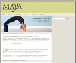 mayayoga.org: Mid-Atlantic Yoga Association
Maya, a non-profit, tax exempt corporation, provides its members with a forum to encourage the study and practice of yoga. Members of MAYA include professionals who have written articles and books about yoga and who teach nationally and internationally, instructors who have studied with some of the best known teachers in the world, and students who simply want to bring peace and good health into their lives.