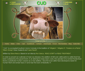 cudthemovie.com: Cud - the Movie
CUD” is a screwball southern horror comedy in the tradition of Alligator, Alligator II, Snakes on the Plane, and Lake Placid. 
Written by Steve Reece. Based on an idea by Ron Siwica. In order to prevent an outbreak of mad cow disease, the addition of left-over cattle parts to cattle feed has been outlawed by the government. In an attempt to keep down costs, the operator of a Central Florida feed factory substitutes human corpses as a new additive. Now the local cattle have now developed a taste for human flesh and reek havoc in and near the town of Bullsville, Florida. Now in preproduction... 
Currently in preproduction.