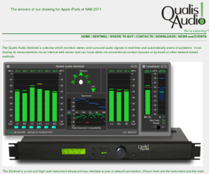 sensurround.com: Qualis Audio Home Page
Qualis Audio, Sentinel, Network enabled surround audio monitor. Level Meters, Level Metering, SDI AES Dolby E Dolby Digital EBU ATSC DVB AC-3 rack 1u 2u 3u stereo analog sound high quality fidelity