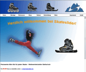 skateslider.de: Start - SkateSlider - Der Kunststoff-Miniski passend für alle Marken-Inlineskates mit 4 Rollen Schnell Wintersportartikel Onlineshop   Handel mit Miniski Gleitschuh inlineskaten inlineskate skifahren Miniski ski fahren Markeninliner Rollen Schnee Trendsport Funsport Skate to ski skater Asphalt Deutscher Skiverband nordic blading Schneeskaten Inlinerzubehör Saison Sommer Winter Mittelgebirge Hochgebirge Inline alpin Vermarktung Vertrieb SkateSlider Siegen Mülheim-Kärlich Nordrhein-Westfalen
Start - SkateSlider - Der Kunststoff-Miniski passend für alle Marken-Inlineskates mit 4 Rollen Schnell Wintersportartikel Onlineshop   Handel mit Miniski Gleitschuh inlineskaten inlineskate skifahren Miniski ski fahren Markeninliner Rollen Schnee Trendsport Funsport Skate to ski skater Asphalt Deutscher Skiverband nordic blading Schneeskaten Inlinerzubehör Saison Sommer Winter Mittelgebirge Hochgebirge Inline alpin Vermarktung Vertrieb SkateSlider Siegen Mülheim-Kärlich Nordrhein-Westfalen
 