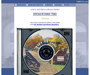 fsbo24-7.com: FSBO CD is a FSBO book published as an interactive CD-ROM for For Sale 
	by Owner (FSBO) home sellers.
FSBO CD -ROM is a FSBO book with a twist, because the FSBO can easily 'click' to pertinent information and advice culled from real estate professionals, government websites, and FSBO websites right in the CD-ROM. Hyperlinks to other FSBO websites makes the FSBO-CD fun and easy to use on the Internet. The FSBO CD-ROM reveals what FSBOs need to do to be successful home sellers. Includes many FSBO tips.
