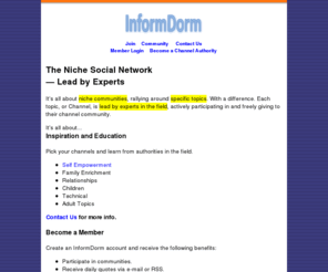 informdorm.com: InformDorm :: The Niche Social Network Lead by Experts
The Niche Social Network.  Topic-centric communities empowered by authorties participating in each channel.  Learn from top names in each field.  Paticipate and interact.  Inspiration and education.