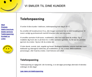 telefonpasning2.dk: Telefonpasning - firma telefonpasning
Telefonpasning Vi smiler til dine kunder i telefonen, telefon pasning hver dag. Du omstiller dit hovednummer til os, eller bruger nummeret hos os som hovednummer. Vi svarer venligt og professionelt med dit firmanavn eller som du ønsker. Vi omstiller samtalen til dit kontor, mobiltelefon, eller hvor som helst du ønsker. Og vi meddeler dig hvem der er på linien før vi stiller samtalen igennem. Du får kun de samtaler igennem du ønsker. Og kun når du ønsker det. Vi taler dansk, svensk, tysk, engelsk og fransk. Modtagne beskeder noteres med dato samt klokkeslet og videregives telefonisk, på mobiltelefon, pr. fax, e-mail, SMS/mobiltekst, personsøger, eller hvad du ønsker, med frekvens som aftalt.