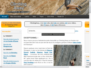 climbingaway.com: ClimbingAway, l'annuaire des sites d'escalades du monde entier.
ClimbingAway est un site dédié à l'escalade en pleine nature. Il a pour objectif le partage d'informations pour organiser une sortie, un weekend, un voyage...
Plus de 1700 sites d’escalade sont répertoriés avec leurs topos associés. CA recense des informations concernant les falaises extrêmes où les grimpeurs de haut niveau repoussent les limites mais aussi celles concernant tous les sites d'escalade qui intéressent les grimpeurs débutants, amateurs ou confirmés.
CA s'enrichit grâce au bénévolat de ses membres et à la participation de tous ceux qui ajoutent de nouveaux sites et/ou ajoutent des photos sur la page des sites qui existent déjà. Merci à vous !