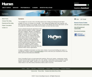 huroncareers.com: Huron Consulting Group - Experience. Redefined.®
Huron Consulting Group is the place you turn when you face complex 
matters that demand extraordinary combinations of financial, technical, 
and industry expertise. Huronâs professionals have helped organizations 
operating in virtually every industry, and our clients include many of 
the nation's Fortune 500 companies, financial institutions, healthcare 
companies, government agencies, research universities, academic medical 
centers, and premier law firms.<br /> <br /> Huronâs services are provided 
through the following three business segments; Health & Education 
Consulting, Financial Consulting, and Legal Consulting.