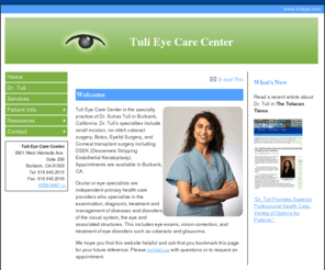 tulieye.com: Tuli Eye Care Center - Ophthalmologist, Burbank, CA - Welcome
Tuli Eye Care Center in Burbank, California, includes ophthalmologist Dr. Suhas Tuli. Specialties include comprehensive eye care, small incison cataract surgery, glaucoma management, corneal transplant surgery, macular degeneration management, Botox and eye lid surgery