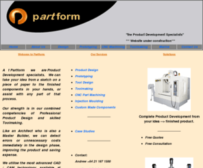 partform.com: Partform - "the Product Development Specialists"
Product Development Specialists: for Product Design and Development, Industrial Design, Solid Modeling, Prototyping, CAD/CAM, Tool Design,  Toolmaking, Precision CNC Machining, Part Machining, Plastic Injection Moulding, Reverse Engineering, Custom Made Componentry