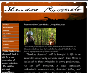 roughriderpresident.com: 
A site devoted to the memory of President Theodore Roosevelt, the 26th president of the United States, as presented by living historian Case Hicks.    Mr. Roosevelt was a conservationist, hunter, politician, husband, father, soldier, and profound speechmaker.