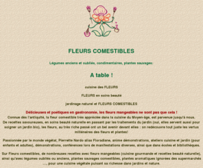 fleurs-comestibles.com: FLEURS COMESTIBLES,fleur comestible,legumes anciens,animation manifestations et floralies,ateliers enfants,recettes bio,demonstrations par Floradiane
Cuisine des fleurs,legumes oublies et plantes sauvages avec recettes bio, animations fetes des plantes et floralies,ateliers cuisine et jardin, conferences themes plantes et jardin par Pierrette Nardo. Gastronomie florale, cuisine avec legumes anciens et plantes comestibles, beaute naturelle avec les plantes. Fleurs Comestibles donne des recettes et conseils pour jardin bio