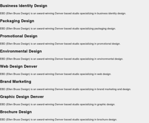 ebd.com: Brand Marketing, Strategy & Design Agency - Denver, Colorado | Ellen Bruss Design
EBD thinks it through - delivering marketing, strategy and design that creates honest, durable and aesthetic brands. EBD provides this exceptional brand marketing through brochure design, packaging design, interactive design, invitation design and much more. Our clients know us for an approach that's friendly and inquisitive. One that helps them leverage design to gain interest and understanding for their brands. We view every project as a collaboration, working closely with clients to make sure that their goals are realized.