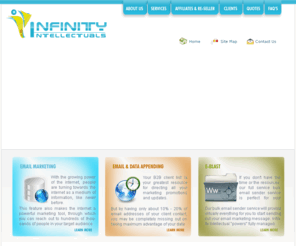 infinity-intellectuals.com: Infinity Intellectuals
Infinity Intellectuals Inc.  offers a broad portfolio of tools and applications designed to help you optimize business performance by connecting people, information, and businesses across business networks. Infinity Intellectuals Inc provides a comprehensive range of Email Marketing, Web Application Services and Business Process Outsourcing solutions to empower every aspect of your business. Infinity Intellectuals supports global companies around the world in the improvement of their business processes.