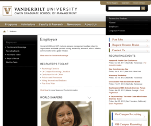 recruitatowen.com: Hiring MBA Students | Hiring MBA Graduates and Students for Full Time Jobs and Internships | Vanderbilt Owen Graduate School of Management in Nashville, TN
The Vanderbilt Owen Graduate School of Business, located in Nashville, Tennessee, is one of the world's top business schools and is widely recognized for its challenging academics, stimulating and innovative research environment, strong student/faculty ratio and a spirit of teamwork. The school offers full-time MBA, Health Care MBA, Executive MBA, Master of Science in Finance, Masters of Accountancy, Masters of Management in Health Care, PhD, and Executive Development programs.