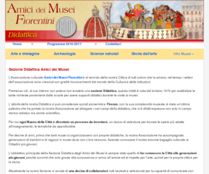 amicideimuseifiorentini.it: Amici dei musei fiorentini - Didattica
La Sezione Didattica dell'associazione Amici dei Musei Fiorentini svolge un programma di attivitï¿½ didattiche come lezioni in classe, visite guidate, corsi monografici e conferenze rivolto agli studenti delle scuole fiorentine di ogni ordine e grado per diffondere e approfondire la conoscenza degli aspetti artistici e culturali di Firenze.